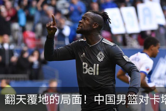 翻天覆地的局面！中国男篮对卡塔尔迎来利好与挑战