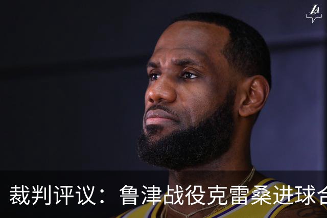 裁判评议：鲁津战役克雷桑进球合法，维持身体接触不违规